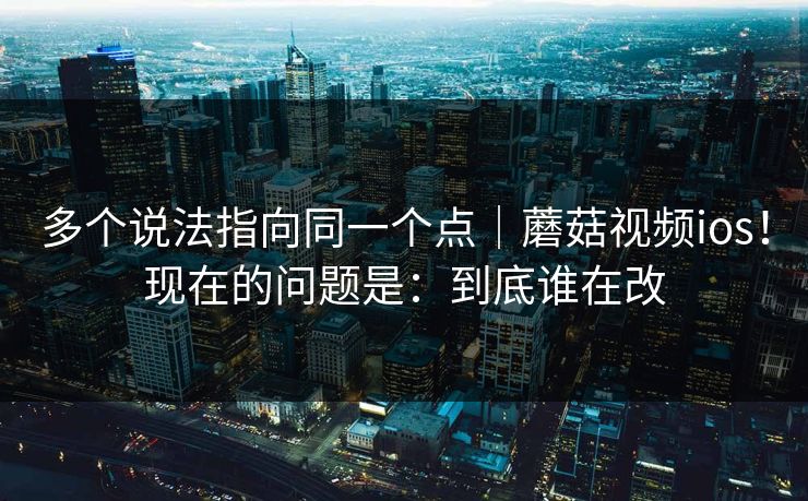 多个说法指向同一个点｜蘑菇视频ios！现在的问题是：到底谁在改