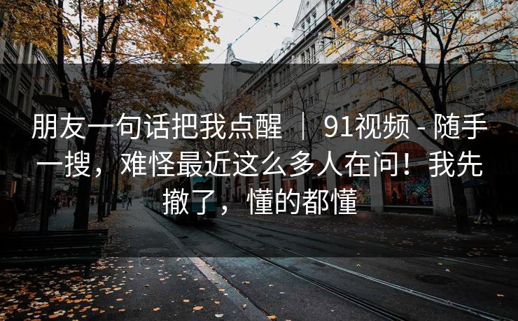 朋友一句话把我点醒 | 91视频 - 随手一搜,难怪最近这么多人在问!我先撤了,懂的都懂 朋友一句话把我点醒 | 91视频 - 随手一搜,难怪最近这么多人在问!我先撤了,懂的都懂