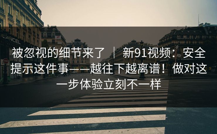 被忽视的细节来了 ｜ 新91视频：安全提示这件事——越往下越离谱！做对这一步体验立刻不一样