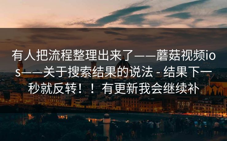 有人把流程整理出来了——蘑菇视频ios——关于搜索结果的说法 - 结果下一秒就反转!!有更新我会继续补 有人把流程整理出来了——蘑菇视频ios——关于搜索结果的说法 - 结果下一秒就反转!!有更新我会继续补