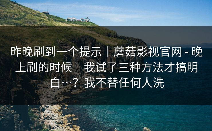 昨晚刷到一个提示|蘑菇影视官网 - 晚上刷的时候|我试了三种方法才搞明白…?我不替任何人洗 昨晚刷到一个提示|蘑菇影视官网 - 晚上刷的时候|我试了三种方法才搞明白…?我不替任何人洗