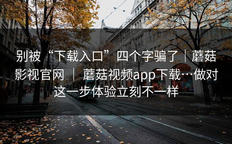 别被“下载入口”四个字骗了|蘑菇影视官网 | 蘑菇视频app下载…做对这一步体验立刻不一样 别被“下载入口”四个字骗了|蘑菇影视官网 | 蘑菇视频app下载…做对这一步体验立刻不一样