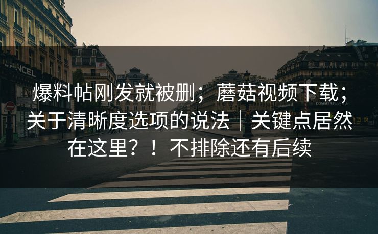 爆料帖刚发就被删;蘑菇视频下载;关于清晰度选项的说法|关键点居然在这里?!不排除还有后续 爆料帖刚发就被删;蘑菇视频下载;关于清晰度选项的说法|关键点居然在这里?!不排除还有后续