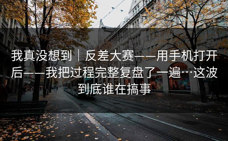 我真没想到｜反差大赛——用手机打开后——我把过程完整复盘了一遍…这波到底谁在搞事