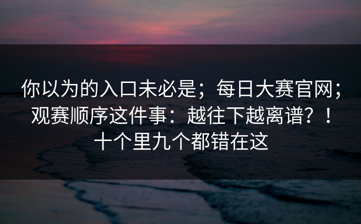 你以为的入口未必是;每日大赛官网;观赛顺序这件事:越往下越离谱?!十个里九个都错在这 你以为的入口未必是;每日大赛官网;观赛顺序这件事:越往下越离谱?!十个里九个都错在这