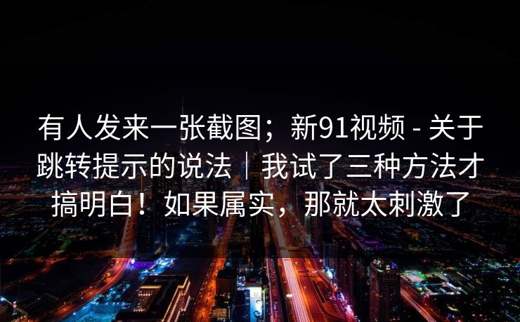 有人发来一张截图;新91视频 - 关于跳转提示的说法|我试了三种方法才搞明白!如果属实,那就太刺激了 有人发来一张截图;新91视频 - 关于跳转提示的说法|我试了三种方法才搞明白!如果属实,那就太刺激了