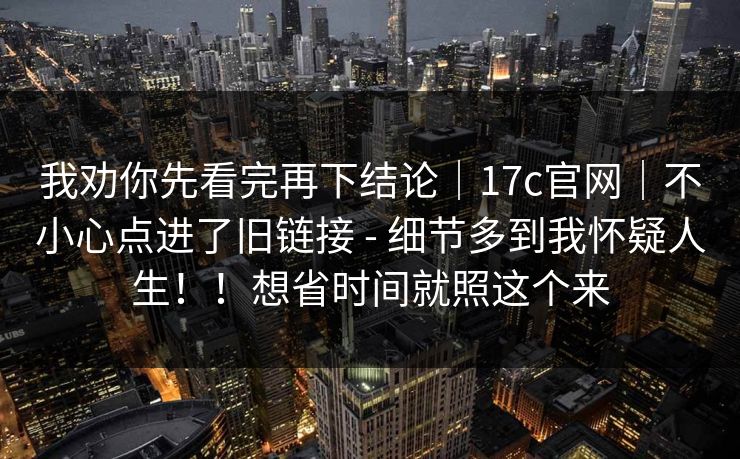 我劝你先看完再下结论|17c官网|不小心点进了旧链接 - 细节多到我怀疑人生!!想省时间就照这个来 我劝你先看完再下结论|17c官网|不小心点进了旧链接 - 细节多到我怀疑人生!!想省时间就照这个来