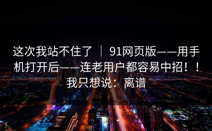 这次我站不住了 ｜ 91网页版——用手机打开后——连老用户都容易中招！！我只想说：离谱