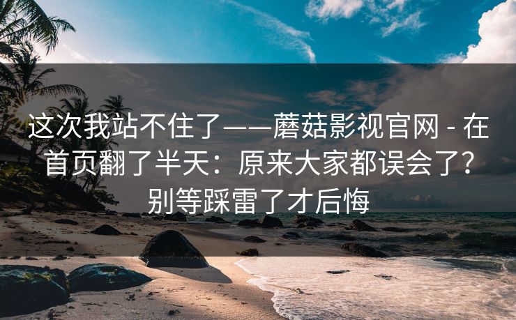 这次我站不住了——蘑菇影视官网 - 在首页翻了半天:原来大家都误会了?别等踩雷了才后悔 这次我站不住了——蘑菇影视官网 - 在首页翻了半天:原来大家都误会了?别等踩雷了才后悔