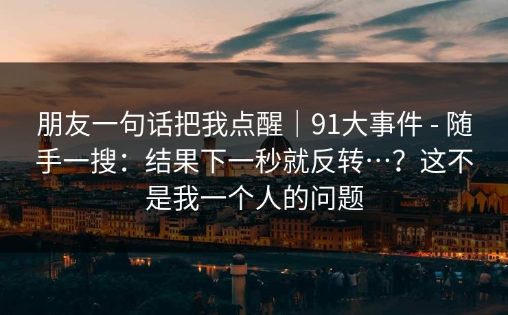 朋友一句话把我点醒｜91大事件 - 随手一搜：结果下一秒就反转…？这不是我一个人的问题