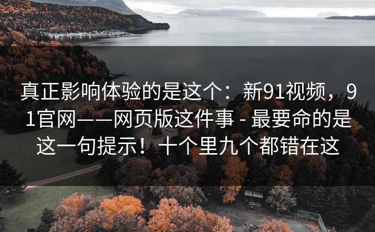 真正影响体验的是这个：新91视频，91官网——网页版这件事 - 最要命的是这一句提示！十个里九个都错在这