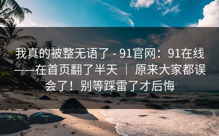 我真的被整无语了 - 91官网：91在线——在首页翻了半天 ｜ 原来大家都误会了！别等踩雷了才后悔