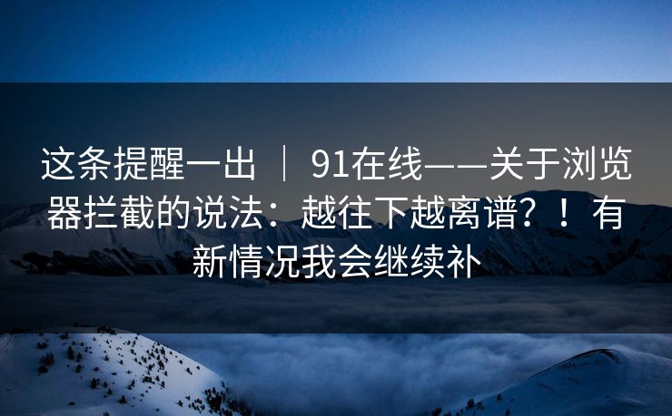 这条提醒一出 ｜ 91在线——关于浏览器拦截的说法：越往下越离谱？！有新情况我会继续补