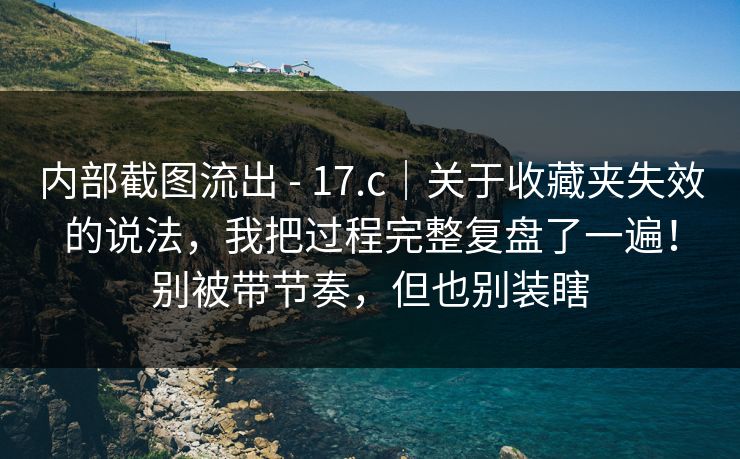 内部截图流出 - 17.c|关于收藏夹失效的说法,我把过程完整复盘了一遍!别被带节奏,但也别装瞎 内部截图流出 - 17.c|关于收藏夹失效的说法,我把过程完整复盘了一遍!别被带节奏,但也别装瞎