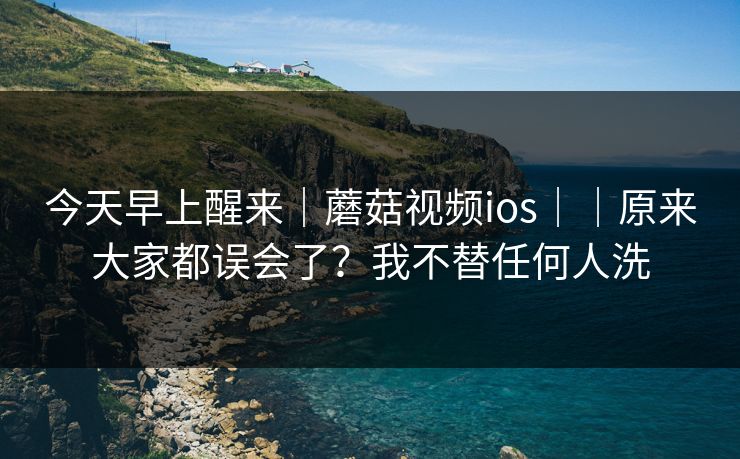 今天早上醒来|蘑菇视频ios||原来大家都误会了?我不替任何人洗 今天早上醒来|蘑菇视频ios||原来大家都误会了?我不替任何人洗