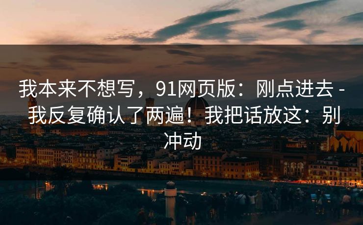 我本来不想写,91网页版:刚点进去 - 我反复确认了两遍!我把话放这:别冲动 我本来不想写,91网页版:刚点进去 - 我反复确认了两遍!我把话放这:别冲动