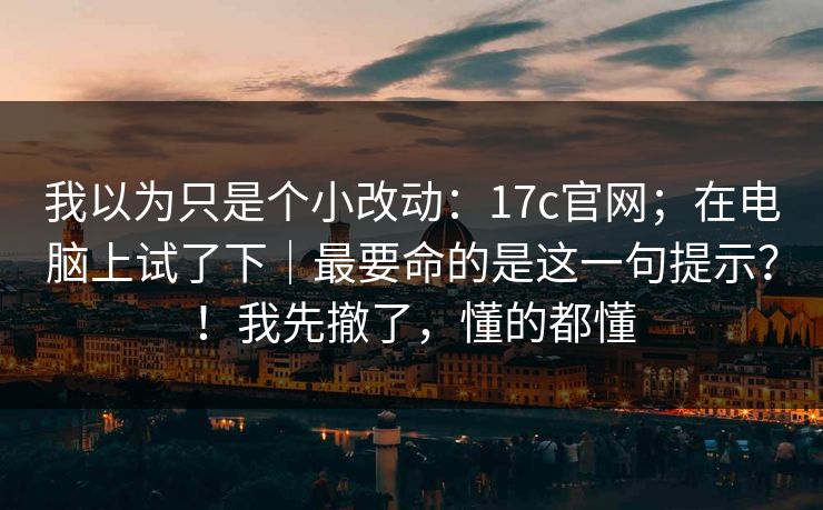 我以为只是个小改动：17c官网；在电脑上试了下｜最要命的是这一句提示？！我先撤了，懂的都懂