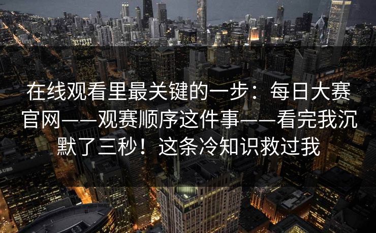 在线观看里最关键的一步：每日大赛官网——观赛顺序这件事——看完我沉默了三秒！这条冷知识救过我