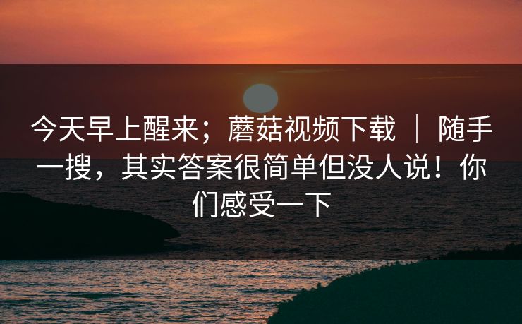 今天早上醒来;蘑菇视频下载 | 随手一搜,其实答案很简单但没人说!你们感受一下 今天早上醒来;蘑菇视频下载 | 随手一搜,其实答案很简单但没人说!你们感受一下
