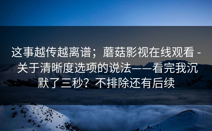 这事越传越离谱；蘑菇影视在线观看 - 关于清晰度选项的说法——看完我沉默了三秒？不排除还有后续