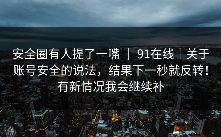 安全圈有人提了一嘴 | 91在线|关于账号安全的说法,结果下一秒就反转!有新情况我会继续补 安全圈有人提了一嘴 | 91在线|关于账号安全的说法,结果下一秒就反转!有新情况我会继续补